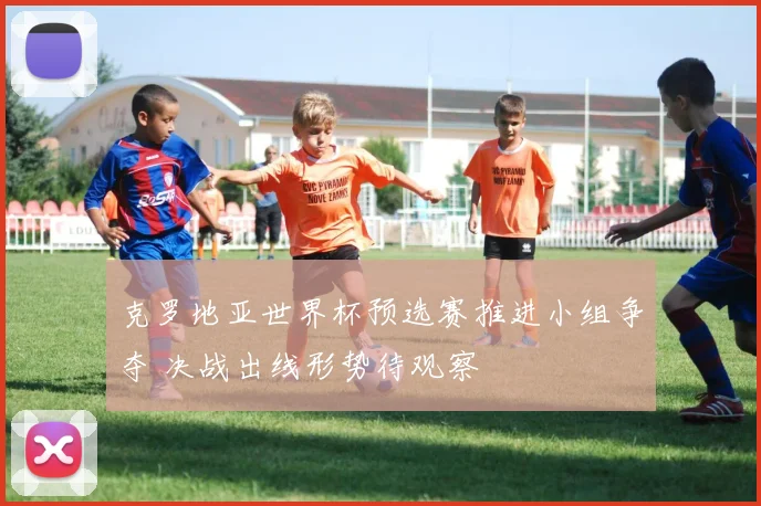 克罗地亚世界杯预选赛推进小组争夺 决战出线形势待观察