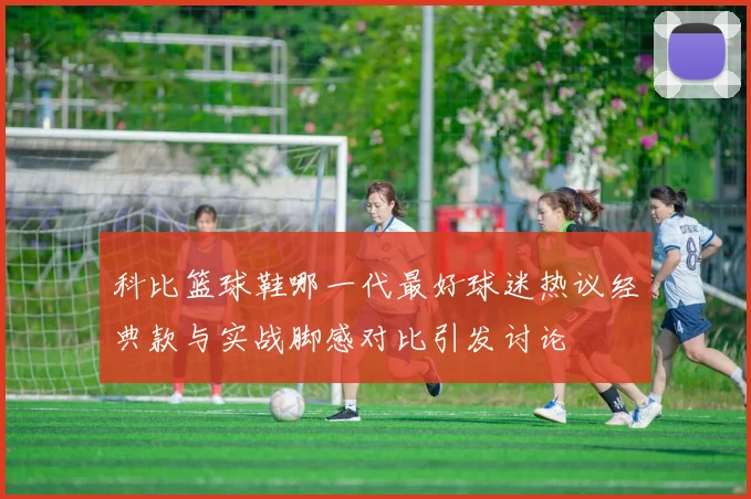 科比篮球鞋哪一代最好球迷热议经典款与实战脚感对比引发讨论