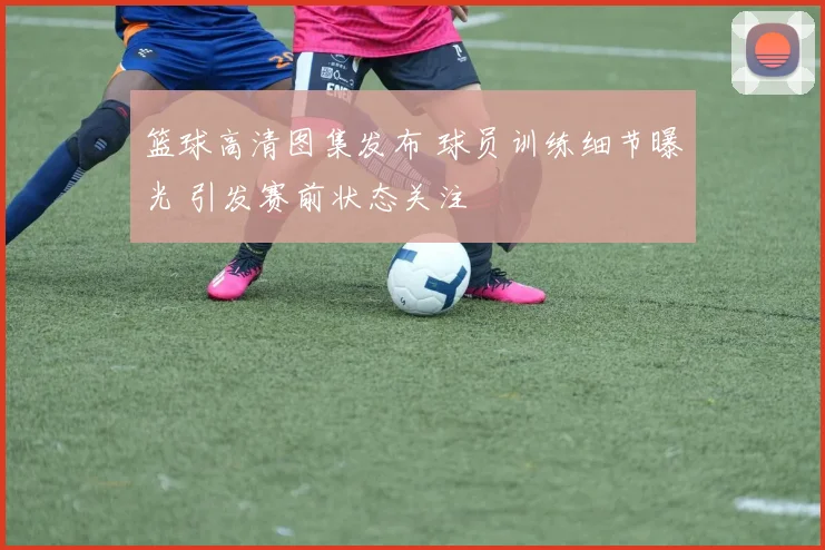 篮球高清图集发布 球员训练细节曝光 引发赛前状态关注