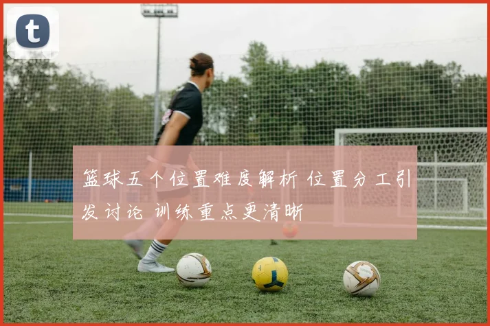 篮球五个位置难度解析 位置分工引发讨论 训练重点更清晰