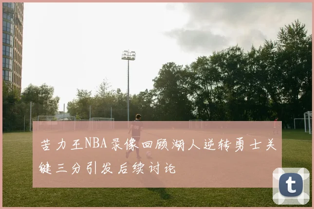 苦力王NBA录像回顾湖人逆转勇士关键三分引发后续讨论