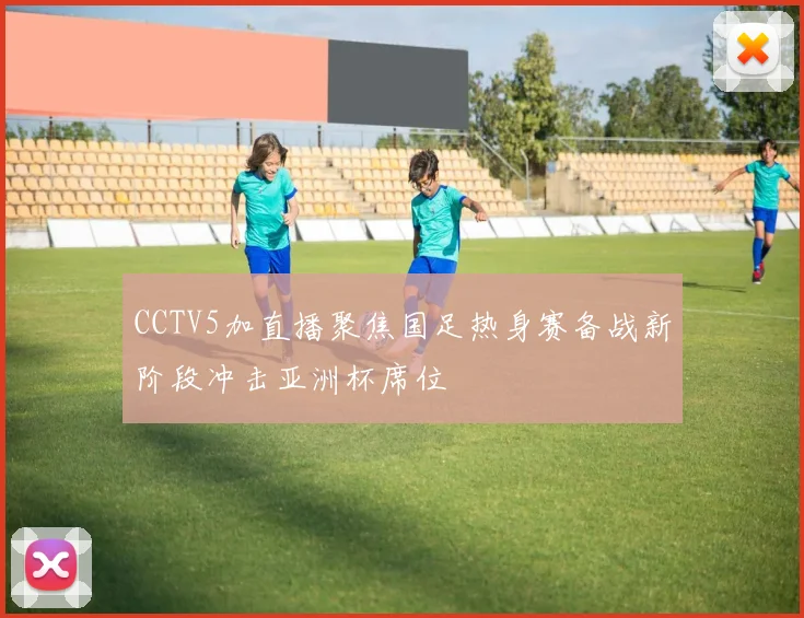 CCTV5加直播聚焦国足热身赛备战新阶段冲击亚洲杯席位