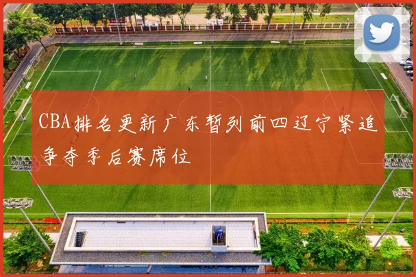 CBA排名更新广东暂列前四辽宁紧追争夺季后赛席位