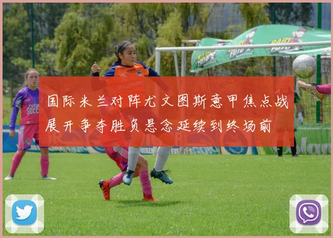 国际米兰对阵尤文图斯意甲焦点战展开争夺胜负悬念延续到终场前