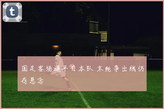 国足客场逼平日本队 末轮争出线仍存悬念