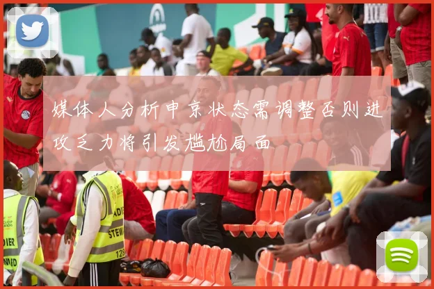 媒体人分析申京状态需调整否则进攻乏力将引发尴尬局面