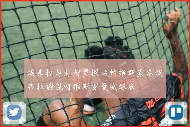 埃弗拉与朴智星探访特维斯豪宅埃弗拉调侃特维斯穿曼城球衣
