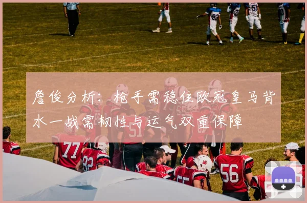 詹俊分析：枪手需稳住欧冠皇马背水一战需韧性与运气双重保障
