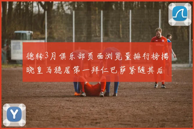德转3月俱乐部页面浏览量排行榜揭晓皇马稳居第一拜仁巴萨紧随其后