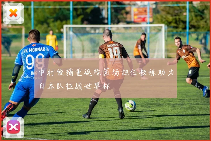 中村俊辅重返绿茵场担任教练助力日本队征战世界杯