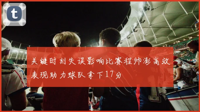 关键时刻失误影响比赛程帅澎高效表现助力球队拿下17分