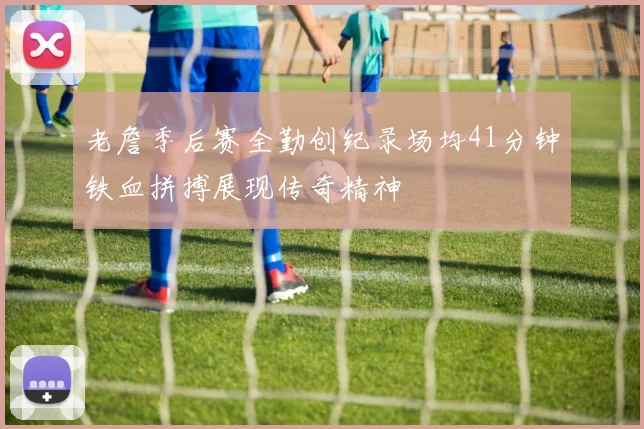 老詹季后赛全勤创纪录场均41分钟铁血拼搏展现传奇精神