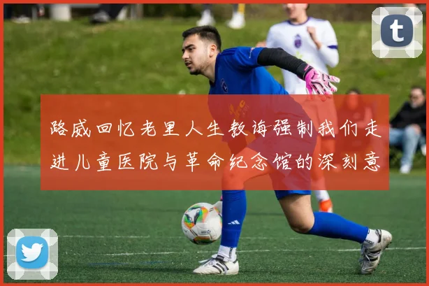 路威回忆老里人生教诲强制我们走进儿童医院与革命纪念馆的深刻意义