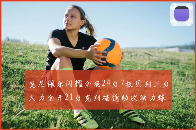 克尼佩尔闪耀全场24分7板贝利三分火力全开21分克利福德助攻助力球队胜利