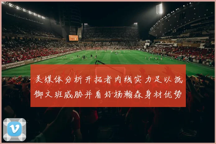 美媒体分析开拓者内线实力足以抵御文班威胁并看好杨瀚森身材优势