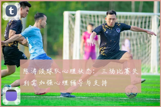 陈涛谈球队心理状态：三场比赛失利需加强心理辅导与支持