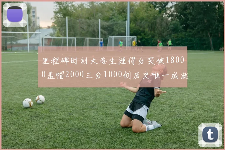 里程碑时刻大洛生涯得分突破18000盖帽2000三分1000创历史唯一成就