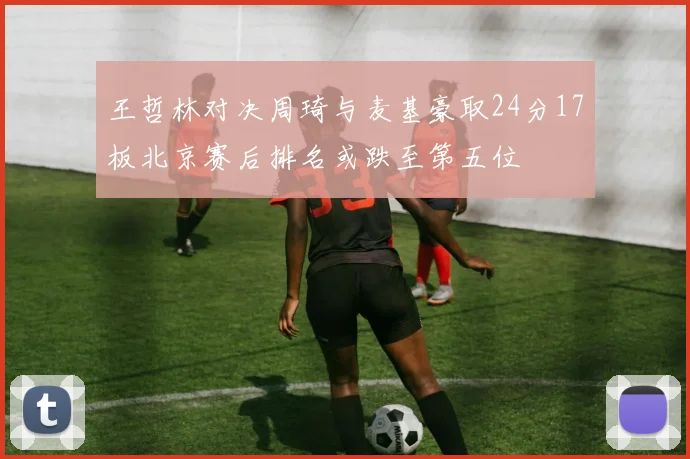 王哲林对决周琦与麦基豪取24分17板北京赛后排名或跌至第五位