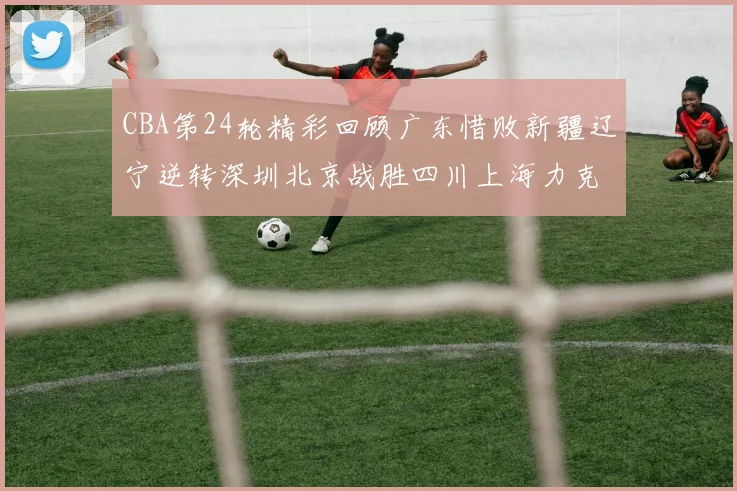 CBA第24轮精彩回顾广东惜败新疆辽宁逆转深圳北京战胜四川上海力克北控展现强劲实力